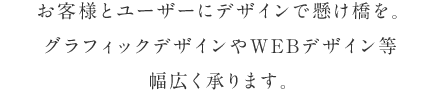 お客様とユーザーにデザインで懸け橋を。グラフィックデザインやWEBデザイン等、幅広く承ります。