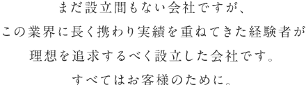 まだ設立間もない会社ですが、この業界に長く携わり実績を重ねてきた経験者が理想を追求するべく設立した会社です。すべてはお客様のために。